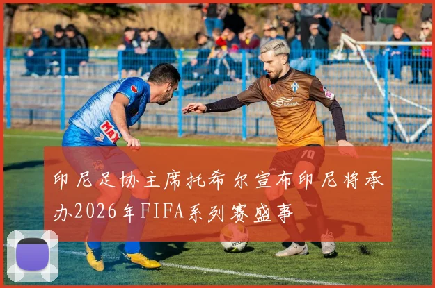 印尼足协主席托希尔宣布印尼将承办2026年FIFA系列赛盛事