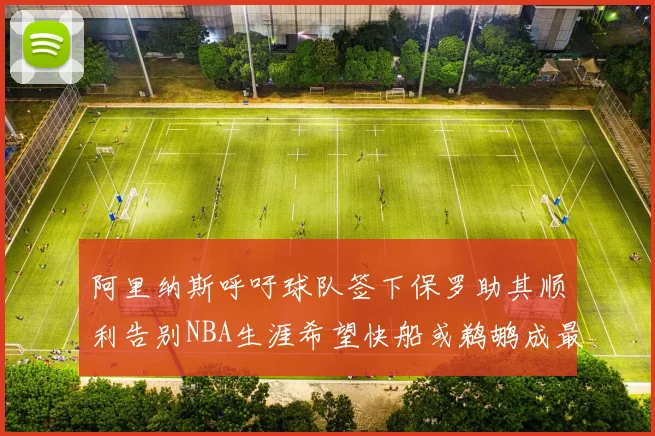 阿里纳斯呼吁球队签下保罗助其顺利告别NBA生涯希望快船或鹈鹕成最佳选择