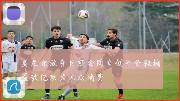 奥尼尔放弃巨额合同自创平价鞋销量破亿助力大众消费