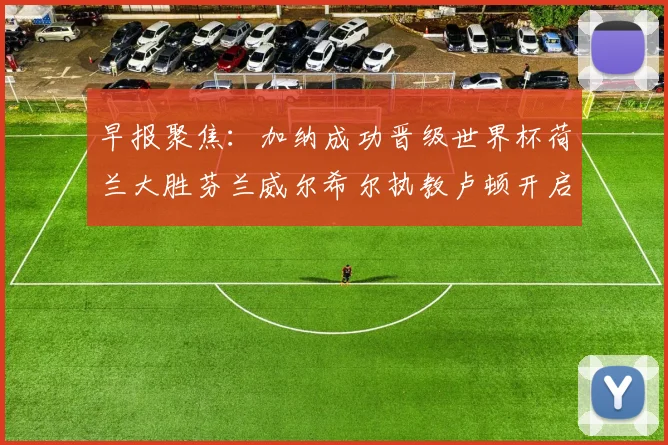 早报聚焦：加纳成功晋级世界杯荷兰大胜芬兰威尔希尔执教卢顿开启新篇章