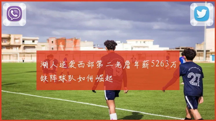 湖人逆袭西部第二老詹年薪5263万缺阵球队如何崛起