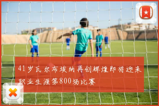 41岁瓦尔布埃纳再创辉煌即将迎来职业生涯第800场比赛