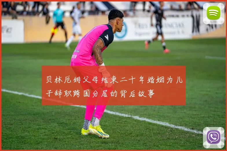 贝林厄姆父母结束二十年婚姻为儿子辞职跨国分居的背后故事