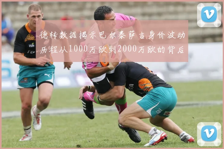 德转数据揭示巴尔泰萨吉身价波动历程从1000万欧到2000万欧的背后故事