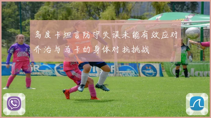 乌度卡坦言防守失误未能有效应对乔治与马卡的身体对抗挑战