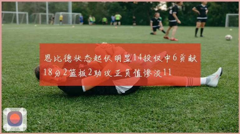恩比德状态起伏明显14投仅中6贡献18分2篮板2助攻正负值惨淡11