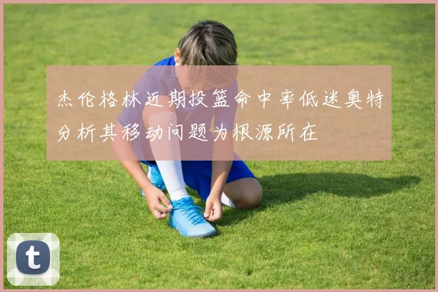 杰伦格林近期投篮命中率低迷奥特分析其移动问题为根源所在