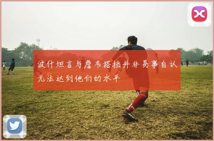 波什坦言与詹韦搭档并非易事自认无法达到他们的水平
