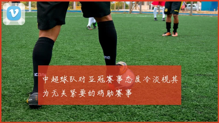 中超球队对亚冠赛事态度冷淡视其为无关紧要的鸡肋赛事