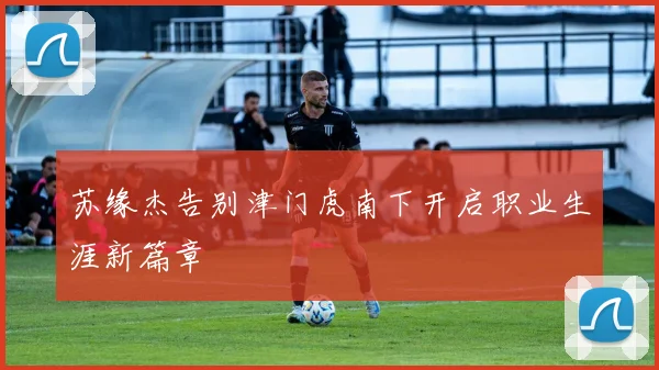 苏缘杰告别津门虎南下开启职业生涯新篇章