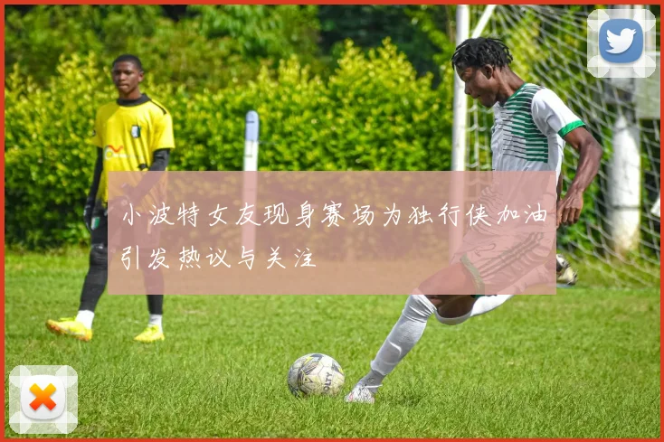 小波特女友现身赛场为独行侠加油引发热议与关注