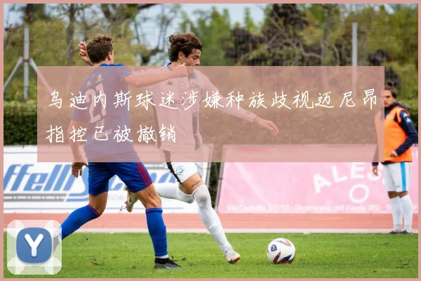 乌迪内斯球迷涉嫌种族歧视迈尼昂指控已被撤销