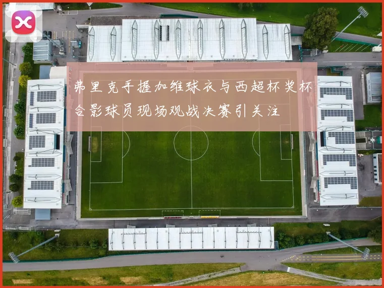 弗里克手握加维球衣与西超杯奖杯合影球员现场观战决赛引关注