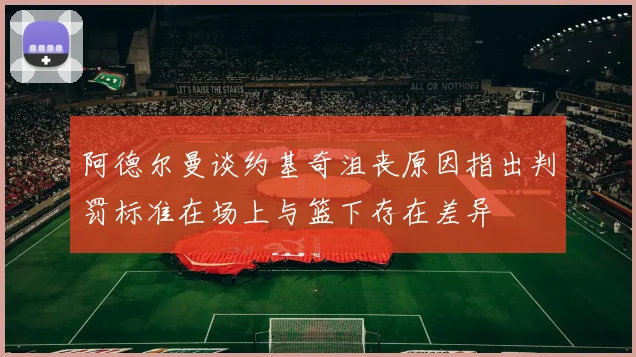 阿德尔曼谈约基奇沮丧原因指出判罚标准在场上与篮下存在差异
