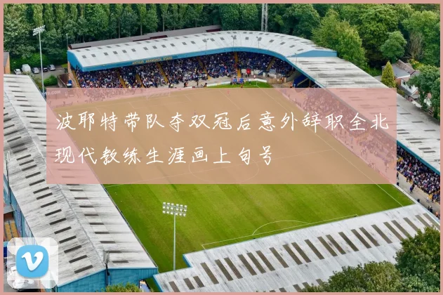 波耶特带队夺双冠后意外辞职全北现代教练生涯画上句号