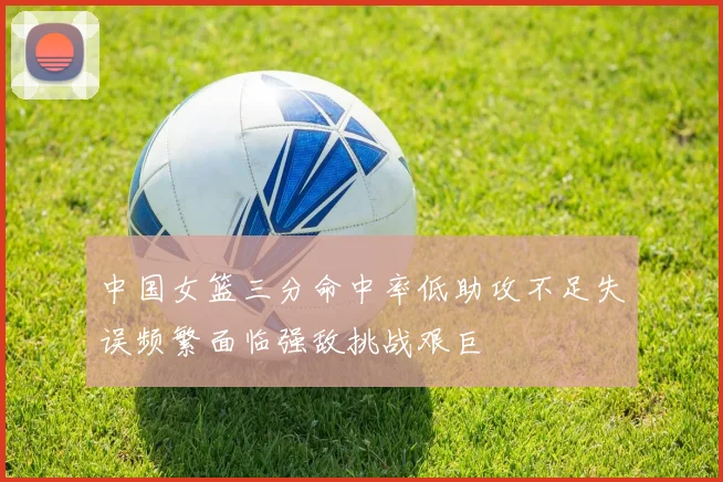 中国女篮三分命中率低助攻不足失误频繁面临强敌挑战艰巨