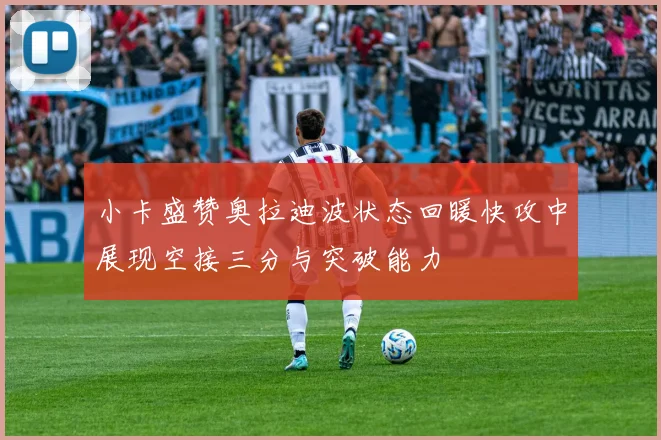 小卡盛赞奥拉迪波状态回暖快攻中展现空接三分与突破能力