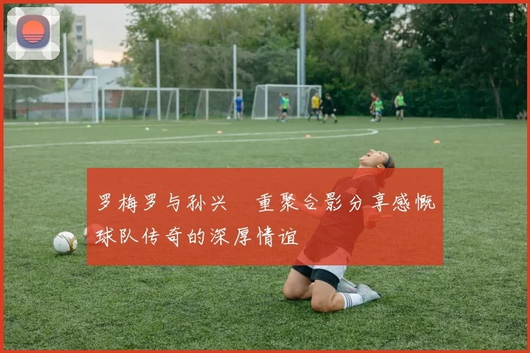罗梅罗与孙兴慜重聚合影分享感慨球队传奇的深厚情谊