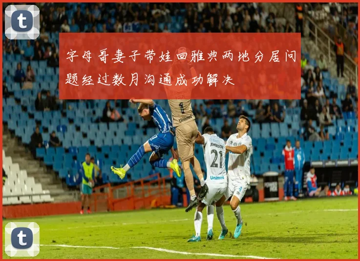 字母哥妻子带娃回雅典两地分居问题经过数月沟通成功解决