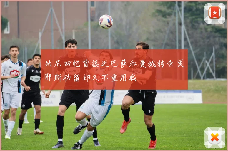 纳尼回忆曾接近巴萨和曼城转会莫耶斯劝留却又不重用我