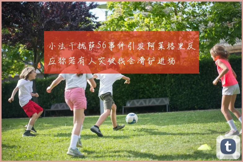 小法干扰萨56事件引发阿莱格里反应称若有人突破我会滑铲进场