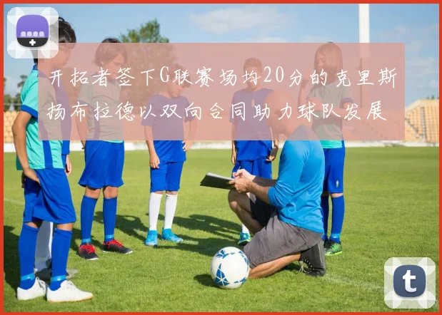 开拓者签下G联赛场均20分的克里斯扬布拉德以双向合同助力球队发展