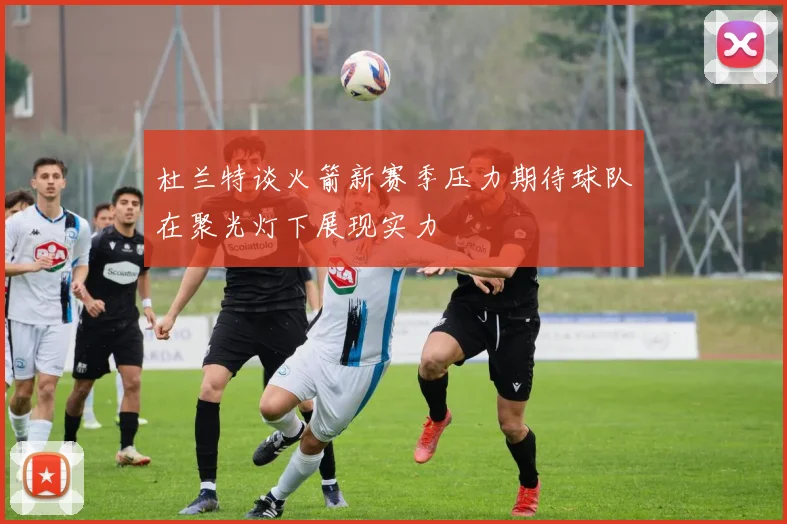 杜兰特谈火箭新赛季压力期待球队在聚光灯下展现实力
