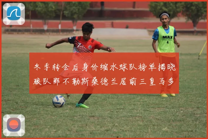 冬季转会后身价缩水球队榜单揭晓狼队那不勒斯桑德兰居前三皇马多特也在其中