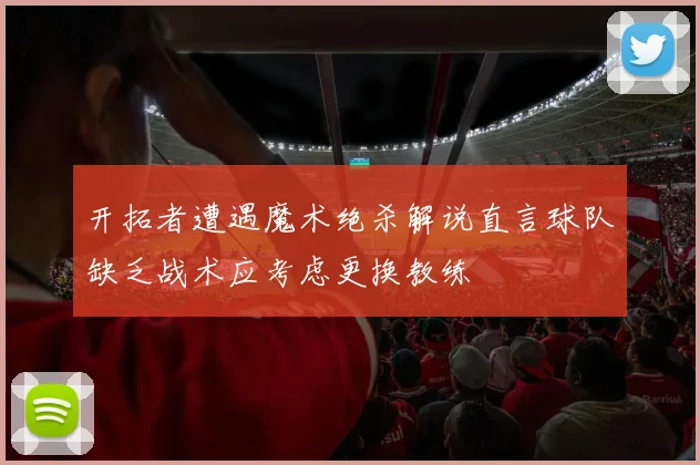开拓者遭遇魔术绝杀解说直言球队缺乏战术应考虑更换教练
