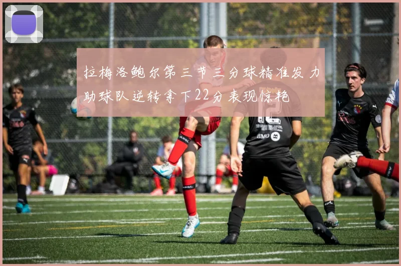 拉梅洛鲍尔第三节三分球精准发力助球队逆转拿下22分表现惊艳