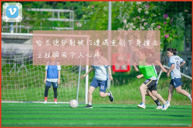 哈兰德铲射破门遭遇重创下身撞击立柱瞬间令人心疼
