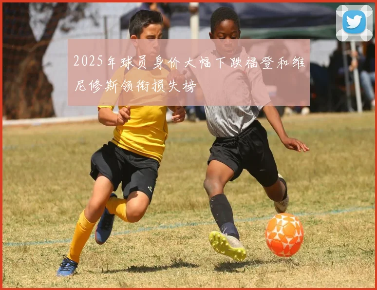 2025年球员身价大幅下跌福登和维尼修斯领衔损失榜