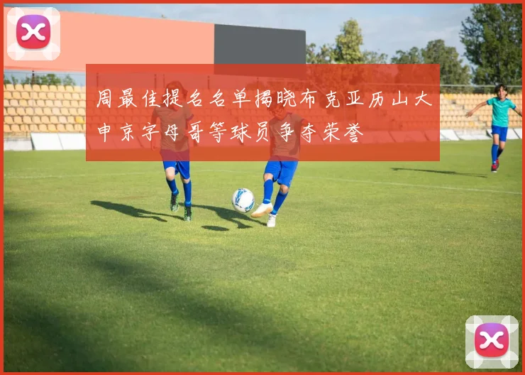 周最佳提名名单揭晓布克亚历山大申京字母哥等球员争夺荣誉