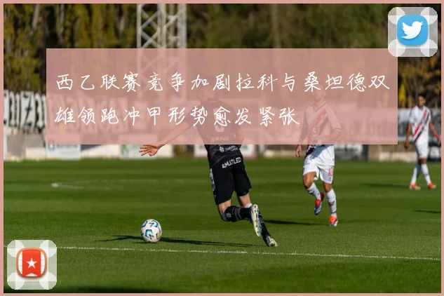 西乙联赛竞争加剧拉科与桑坦德双雄领跑冲甲形势愈发紧张